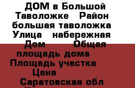 ДОМ в Большой Таволожке › Район ­ большая таволожка › Улица ­ набережная › Дом ­ 13 › Общая площадь дома ­ 42 › Площадь участка ­ 12 › Цена ­ 320 000 - Саратовская обл., Пугачевский р-н, Большая Таволожка с. Недвижимость » Дома, коттеджи, дачи продажа   